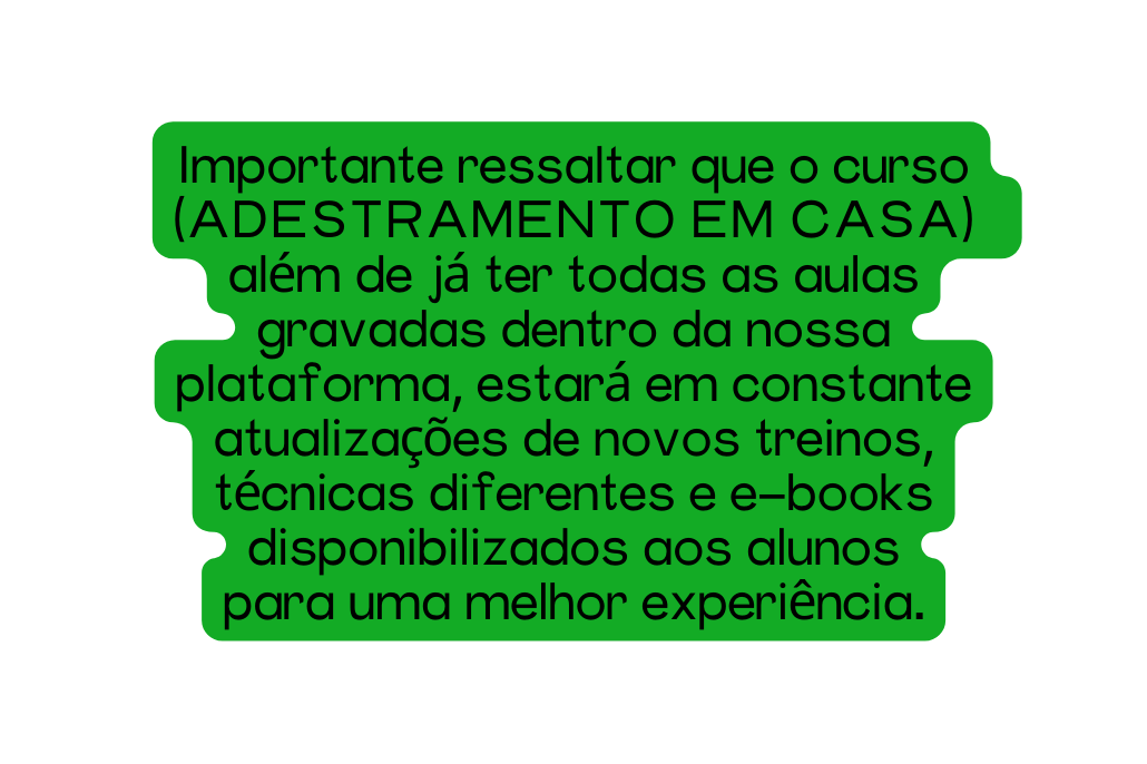 Importante ressaltar que o curso ADESTRAMENTO EM CASA além de já ter todas as aulas gravadas dentro da nossa plataforma estará em constante atualizações de novos treinos técnicas diferentes e e books disponibilizados aos alunos para uma melhor experiência